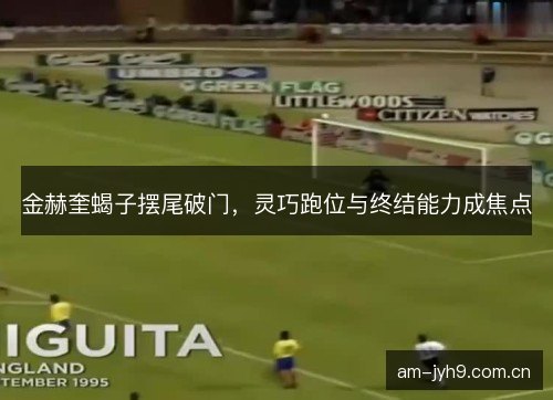 金赫奎蝎子摆尾破门，灵巧跑位与终结能力成焦点